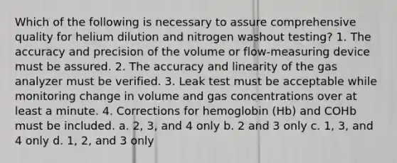 Which of the following is necessary to assure comprehensive quality for helium dilution and nitrogen washout testing? 1. The accuracy and precision of the volume or flow-measuring device must be assured. 2. The accuracy and linearity of the gas analyzer must be verified. 3. Leak test must be acceptable while monitoring change in volume and gas concentrations over at least a minute. 4. Corrections for hemoglobin (Hb) and COHb must be included. a. 2, 3, and 4 only b. 2 and 3 only c. 1, 3, and 4 only d. 1, 2, and 3 only