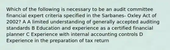 Which of the following is necessary to be an audit committee financial expert criteria specified in the Sarbanes- Oxley Act of 2002? A A limited understanding of generally accepted auditing standards B Education and experience as a certified financial planner C Experience with internal accounting controls D Experience in the preparation of tax return