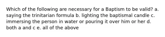 Which of the following are necessary for a Baptism to be valid? a. saying the trinitarian formula b. lighting the baptismal candle c. immersing the person in water or pouring it over him or her d. both a and c e. all of the above