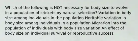 Which of the following is NOT necessary for body size to evolve in a population of crickets by natural selection? Variation in body size among individuals in the population Heritable variation in body size among individuals in a population Migration into the population of individuals with body size variation An effect of body size on individual survival or reproductive success