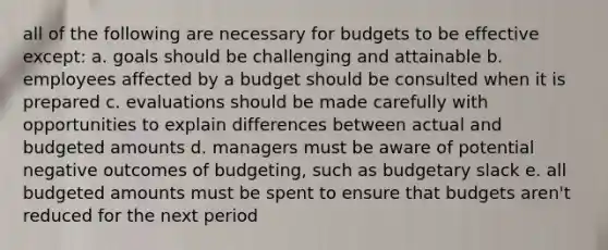 all of the following are necessary for budgets to be effective except: a. goals should be challenging and attainable b. employees affected by a budget should be consulted when it is prepared c. evaluations should be made carefully with opportunities to explain differences between actual and budgeted amounts d. managers must be aware of potential negative outcomes of budgeting, such as budgetary slack e. all budgeted amounts must be spent to ensure that budgets aren't reduced for the next period