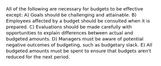 All of the following are necessary for budgets to be effective except: A) Goals should be challenging and attainable. B) Employees affected by a budget should be consulted when it is prepared. C) Evaluations should be made carefully with opportunities to explain differences between actual and budgeted amounts. D) Managers must be aware of potential negative outcomes of budgeting, such as budgetary slack. E) All budgeted amounts must be spent to ensure that budgets aren't reduced for the next period.