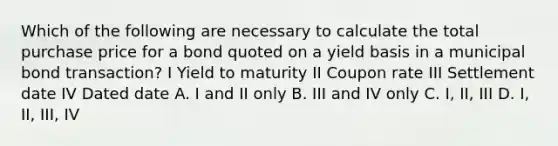 Which of the following are necessary to calculate the total purchase price for a bond quoted on a yield basis in a municipal bond transaction? I Yield to maturity II Coupon rate III Settlement date IV Dated date A. I and II only B. III and IV only C. I, II, III D. I, II, III, IV