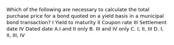 Which of the following are necessary to calculate the total purchase price for a bond quoted on a yield basis in a municipal bond transaction? I Yield to maturity II Coupon rate III Settlement date IV Dated date A.I and II only B. III and IV only C. I, II, III D. I, II, III, IV