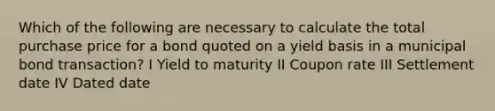 Which of the following are necessary to calculate the total purchase price for a bond quoted on a yield basis in a municipal bond transaction? I Yield to maturity II Coupon rate III Settlement date IV Dated date