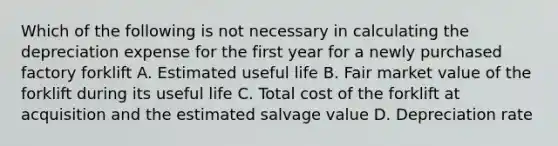 Which of the following is not necessary in calculating the depreciation expense for the first year for a newly purchased factory forklift A. Estimated useful life B. Fair market value of the forklift during its useful life C. Total cost of the forklift at acquisition and the estimated salvage value D. Depreciation rate