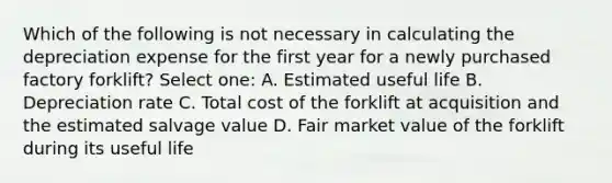 Which of the following is not necessary in calculating the depreciation expense for the first year for a newly purchased factory forklift? Select one: A. Estimated useful life B. Depreciation rate C. Total cost of the forklift at acquisition and the estimated salvage value D. Fair market value of the forklift during its useful life