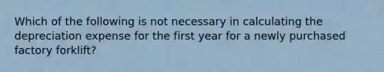 Which of the following is not necessary in calculating the depreciation expense for the first year for a newly purchased factory forklift?