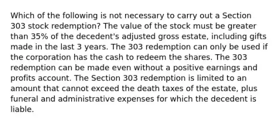 Which of the following is not necessary to carry out a Section 303 stock redemption? The value of the stock must be greater than 35% of the decedent's adjusted gross estate, including gifts made in the last 3 years. The 303 redemption can only be used if the corporation has the cash to redeem the shares. The 303 redemption can be made even without a positive earnings and profits account. The Section 303 redemption is limited to an amount that cannot exceed the death taxes of the estate, plus funeral and administrative expenses for which the decedent is liable.