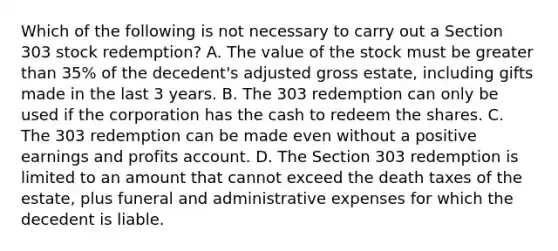 Which of the following is not necessary to carry out a Section 303 stock redemption? A. The value of the stock must be greater than 35% of the decedent's adjusted gross estate, including gifts made in the last 3 years. B. The 303 redemption can only be used if the corporation has the cash to redeem the shares. C. The 303 redemption can be made even without a positive earnings and profits account. D. The Section 303 redemption is limited to an amount that cannot exceed the death taxes of the estate, plus funeral and administrative expenses for which the decedent is liable.