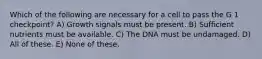 Which of the following are necessary for a cell to pass the G 1 checkpoint? A) Growth signals must be present. B) Sufficient nutrients must be available. C) The DNA must be undamaged. D) All of these. E) None of these.