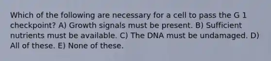 Which of the following are necessary for a cell to pass the G 1 checkpoint? A) Growth signals must be present. B) Sufficient nutrients must be available. C) The DNA must be undamaged. D) All of these. E) None of these.