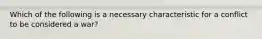 Which of the following is a necessary characteristic for a conflict to be considered a war?