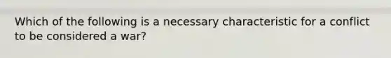 Which of the following is a necessary characteristic for a conflict to be considered a war?