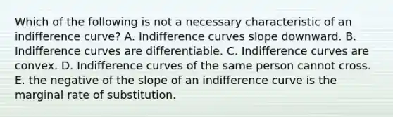 Which of the following is not a necessary characteristic of an indifference curve? A. Indifference curves slope downward. B. Indifference curves are differentiable. C. Indifference curves are convex. D. Indifference curves of the same person cannot cross. E. the negative of the slope of an indifference curve is the marginal rate of substitution.