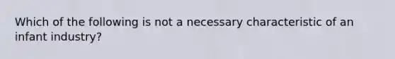 Which of the following is not a necessary characteristic of an infant industry?