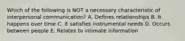 Which of the following is NOT a necessary characteristic of interpersonal communication? A. Defines relationships B. It happens over time C. It satisfies instrumental needs D. Occurs between people E. Relates to intimate information