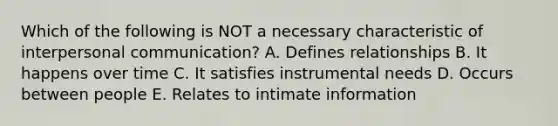 Which of the following is NOT a necessary characteristic of interpersonal communication? A. Defines relationships B. It happens over time C. It satisfies instrumental needs D. Occurs between people E. Relates to intimate information