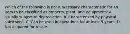 Which of the following is not a necessary characteristic for an item to be classified as property, plant, and equipment? A. Usually subject to depreciation. B. Characterized by physical substance. C. Can be used in operations for at least 5 years. D. Not acquired for resale.