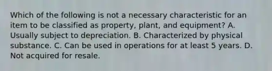 Which of the following is not a necessary characteristic for an item to be classified as property, plant, and equipment? A. Usually subject to depreciation. B. Characterized by physical substance. C. Can be used in operations for at least 5 years. D. Not acquired for resale.