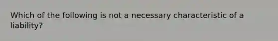 Which of the following is not a necessary characteristic of a liability?