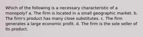 Which of the following is a necessary characteristic of a monopoly? a. The firm is located in a small geographic market. b. The firm's product has many close substitutes. c. The firm generates a large economic profit. d. The firm is the sole seller of its product.