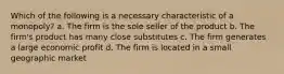 Which of the following is a necessary characteristic of a monopoly? a. The firm is the sole seller of the product b. The firm's product has many close substitutes c. The firm generates a large economic profit d. The firm is located in a small geographic market