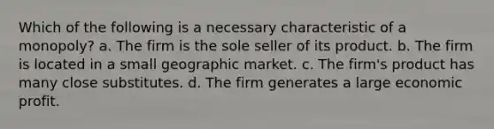 Which of the following is a necessary characteristic of a monopoly? a. The firm is the sole seller of its product. b. The firm is located in a small geographic market. c. The firm's product has many close substitutes. d. The firm generates a large economic profit.