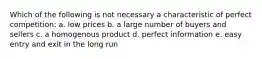 Which of the following is not necessary a characteristic of perfect competition: a. low prices b. a large number of buyers and sellers c. a homogenous product d. perfect information e. easy entry and exit in the long run