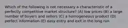 Which of the following is not necessary a characteristic of a perfectly competitive market structure? (A) low prices (B) a large number of buyers and sellers (C) a homogeneous product (D) perfect information (E) easy entry and exit in the long run