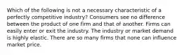 Which of the following is not a necessary characteristic of a perfectly competitive industry? Consumers see no difference between the product of one firm and that of another. Firms can easily enter or exit the industry. The industry or market demand is highly elastic. There are so many firms that none can influence market price.