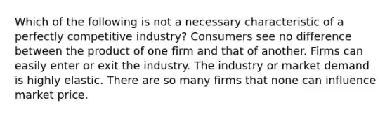 Which of the following is not a necessary characteristic of a perfectly competitive industry? Consumers see no difference between the product of one firm and that of another. Firms can easily enter or exit the industry. The industry or market demand is highly elastic. There are so many firms that none can influence market price.