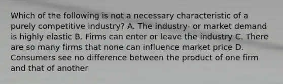 Which of the following is not a necessary characteristic of a purely competitive industry? A. The industry- or market demand is highly elastic B. Firms can enter or leave the industry C. There are so many firms that none can influence market price D. Consumers see no difference between the product of one firm and that of another