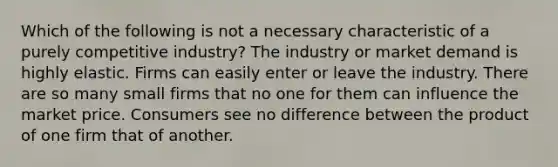 Which of the following is not a necessary characteristic of a purely competitive industry? The industry or market demand is highly elastic. Firms can easily enter or leave the industry. There are so many small firms that no one for them can influence the market price. Consumers see no difference between the product of one firm that of another.