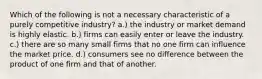 Which of the following is not a necessary characteristic of a purely competitive industry? a.) the industry or market demand is highly elastic. b.) firms can easily enter or leave the industry. c.) there are so many small firms that no one firm can influence the market price. d.) consumers see no difference between the product of one firm and that of another.