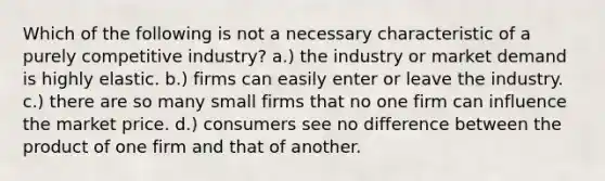 Which of the following is not a necessary characteristic of a purely competitive industry? a.) the industry or market demand is highly elastic. b.) firms can easily enter or leave the industry. c.) there are so many small firms that no one firm can influence the market price. d.) consumers see no difference between the product of one firm and that of another.