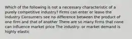 Which of the following is not a necessary characteristic of a purely competitive industry? Firms can enter or leave the industry Consumers see no difference between the product of one firm and that of another There are so many firms that none can influence market price The industry- or market demand is highly elastic