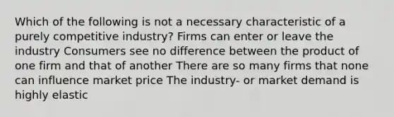 Which of the following is not a necessary characteristic of a purely competitive industry? Firms can enter or leave the industry Consumers see no difference between the product of one firm and that of another There are so many firms that none can influence market price The industry- or market demand is highly elastic