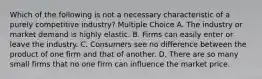 Which of the following is not a necessary characteristic of a purely competitive industry? Multiple Choice A. The industry or market demand is highly elastic. B. Firms can easily enter or leave the industry. C. Consumers see no difference between the product of one firm and that of another. D. There are so many small firms that no one firm can influence the market price.