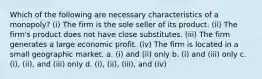 Which of the following are necessary characteristics of a monopoly? (i) The firm is the sole seller of its product. (ii) The firm's product does not have close substitutes. (iii) The firm generates a large economic profit. (iv) The firm is located in a small geographic market. a. (i) and (ii) only b. (i) and (iii) only c. (i), (ii), and (iii) only d. (i), (ii), (iii), and (iv)