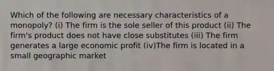 Which of the following are necessary characteristics of a monopoly? (i) The firm is the sole seller of this product (ii) The firm's product does not have close substitutes (iii) The firm generates a large economic profit (iv)The firm is located in a small geographic market