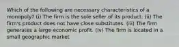 Which of the following are necessary characteristics of a monopoly? (i) The firm is the sole seller of its product. (ii) The firm's product does not have close substitutes. (iii) The firm generates a large economic profit. (iv) The firm is located in a small geographic market