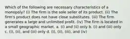 Which of the following are necessary characteristics of a monopoly? (i) The firm is the sole seller of its product. (ii) The firm's product does not have close substitutes. (iii) The firm generates a large and unlimited profit. (iv) The firm is located in a small geographic market. a. (i) and (ii) only b. (i) and (iii) only c. (i), (ii), and (iii) only d. (i), (ii), (iii), and (iv)