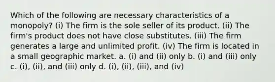 Which of the following are necessary characteristics of a monopoly? (i) The firm is the sole seller of its product. (ii) The firm's product does not have close substitutes. (iii) The firm generates a large and unlimited profit. (iv) The firm is located in a small geographic market. a. (i) and (ii) only b. (i) and (iii) only c. (i), (ii), and (iii) only d. (i), (ii), (iii), and (iv)