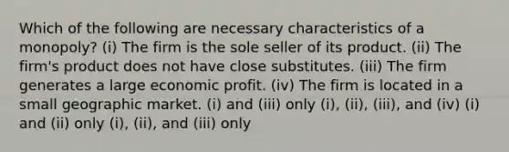 Which of the following are necessary characteristics of a monopoly? (i) The firm is the sole seller of its product. (ii) The firm's product does not have close substitutes. (iii) The firm generates a large economic profit. (iv) The firm is located in a small geographic market. (i) and (iii) only (i), (ii), (iii), and (iv) (i) and (ii) only (i), (ii), and (iii) only