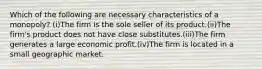 Which of the following are necessary characteristics of a monopoly? (i)The firm is the sole seller of its product.(ii)The firm's product does not have close substitutes.(iii)The firm generates a large economic profit.(iv)The firm is located in a small geographic market.