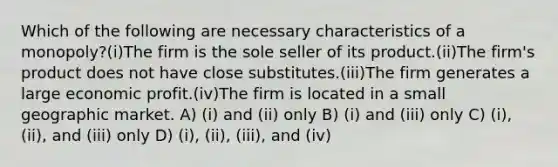 Which of the following are necessary characteristics of a monopoly?(i)The firm is the sole seller of its product.(ii)The firm's product does not have close substitutes.(iii)The firm generates a large economic profit.(iv)The firm is located in a small geographic market. A) (i) and (ii) only B) (i) and (iii) only C) (i), (ii), and (iii) only D) (i), (ii), (iii), and (iv)