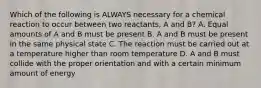 Which of the following is ALWAYS necessary for a chemical reaction to occur between two reactants, A and B? A. Equal amounts of A and B must be present B. A and B must be present in the same physical state C. The reaction must be carried out at a temperature higher than room temperature D. A and B must collide with the proper orientation and with a certain minimum amount of energy