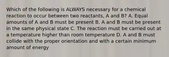 Which of the following is ALWAYS necessary for a chemical reaction to occur between two reactants, A and B? A. Equal amounts of A and B must be present B. A and B must be present in the same physical state C. The reaction must be carried out at a temperature higher than room temperature D. A and B must collide with the proper orientation and with a certain minimum amount of energy