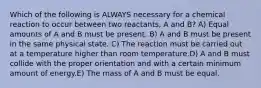 Which of the following is ALWAYS necessary for a chemical reaction to occur between two reactants, A and B? A) Equal amounts of A and B must be present. B) A and B must be present in the same physical state. C) The reaction must be carried out at a temperature higher than room temperature.D) A and B must collide with the proper orientation and with a certain minimum amount of energy.E) The mass of A and B must be equal.